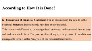 According to How It is Done?
(a) Conversion of Financial Statement: For an outside user, the details in the
Financial Statement indicates only raw data or raw material.
This ‘raw material’ needs to be re-organised, processed and converted into an easy
and understandable form. The process of breaking up a large mass of raw data into
manageable form is called ‘analysis’ of the Financial Statements.
 