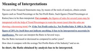 Meaning of Interpretations
The user of the Financial Statements may, by means of the tools of analysis, obtain certain
figures such as Trend Percentage or the Net Profit Ratio. Such figures (Trend Percentages or
Ratios) have to be then interpreted. For example, the figures of sales for several years may be
interpreted with the help of Trend Percentages to warn the owner (user) that the sales are
showing a decreasing trend. Or, if the Net Profit ratio (i.e. Net Profits/Sales X 100) is 20, this
figure of 20% by itself does not indicate anything; it has to be interpreted to ascertain its
significance. The user can interpret the Ratio in Several ways.
Has the Ratio increased or decreased as compared to earlier years?
How does it compare with the average Net Profits Ratio of the Industry? and so on.
In short, the Ratio obtained by analysis has to be interpreted.
 