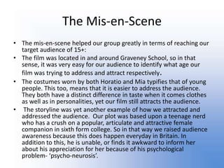 The Mis-en-SceneThe mis-en-scene helped our group greatly in terms of reaching our target audience of 15+:The film was located in and around Graveney School, so in that sense, it was very easy for our audience to identify what age our film was trying to address and attract respectively.The costumes worn by both Horatio and Mia typifies that of young people. This too, means that it is easier to address the audience. They both have a distinct difference in taste when it comes clothes as well as in personalities, yet our film still attracts the audience. The storyline was yet another example of how we attracted and addressed the audience.  Our plot was based upon a teenage nerd who has a crush on a popular, articulate and attractive female companion in sixth form college. So in that way we raised audience awareness because this does happen everyday in Britain. In addition to this, he is unable, or finds it awkward to inform her about his appreciation for her because of his psychological problem- ‘psycho-neurosis’.  