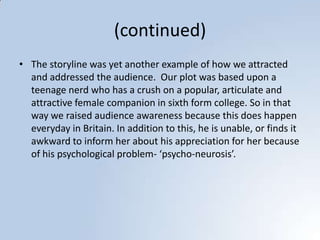 (continued)The storyline was yet another example of how we attracted and addressed the audience.  Our plot was based upon a teenage nerd who has a crush on a popular, articulate and attractive female companion in sixth form college. So in that way we raised audience awareness because this does happen everyday in Britain. In addition to this, he is unable, or finds it awkward to inform her about his appreciation for her because of his psychological problem- ‘psycho-neurosis’.  