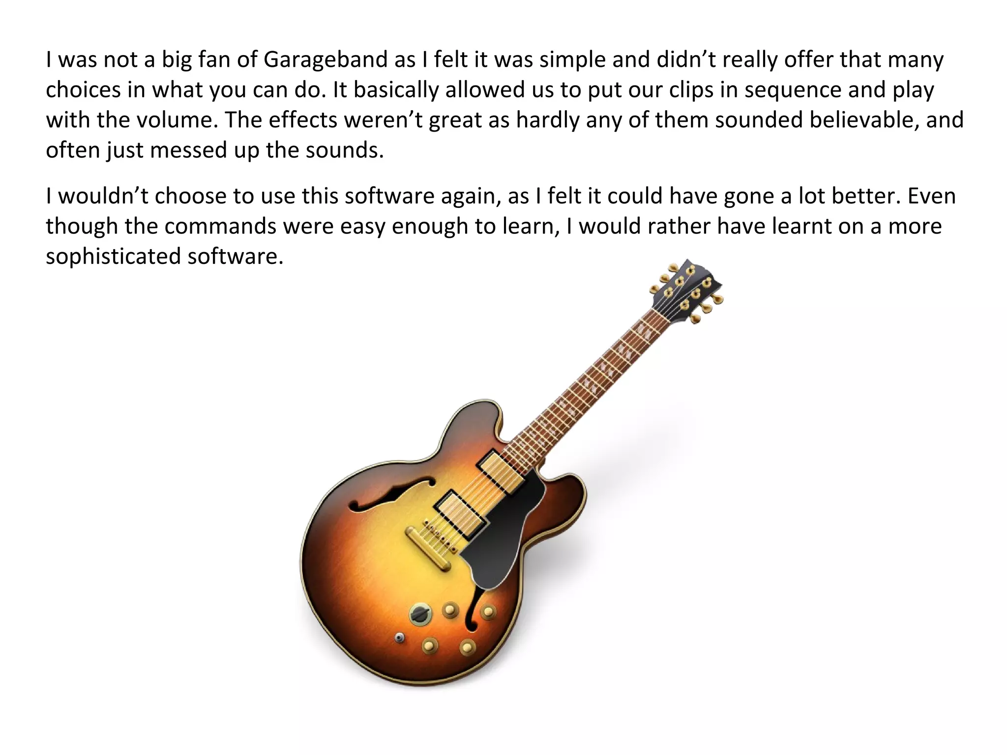 I was not a big fan of Garageband as I felt it was simple and didn’t really offer that many
choices in what you can do. It basically allowed us to put our clips in sequence and play
with the volume. The effects weren’t great as hardly any of them sounded believable, and
often just messed up the sounds.
I wouldn’t choose to use this software again, as I felt it could have gone a lot better. Even
though the commands were easy enough to learn, I would rather have learnt on a more
sophisticated software.
 