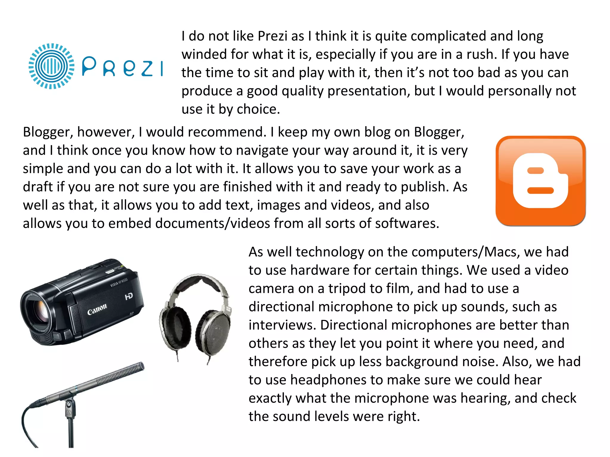 I do not like Prezi as I think it is quite complicated and long
                            winded for what it is, especially if you are in a rush. If you have
                            the time to sit and play with it, then it’s not too bad as you can
                            produce a good quality presentation, but I would personally not
                            use it by choice.
Blogger, however, I would recommend. I keep my own blog on Blogger,
and I think once you know how to navigate your way around it, it is very
simple and you can do a lot with it. It allows you to save your work as a
draft if you are not sure you are finished with it and ready to publish. As
well as that, it allows you to add text, images and videos, and also
allows you to embed documents/videos from all sorts of softwares.
                                      As well technology on the computers/Macs, we had
                                      to use hardware for certain things. We used a video
                                      camera on a tripod to film, and had to use a
                                      directional microphone to pick up sounds, such as
                                      interviews. Directional microphones are better than
                                      others as they let you point it where you need, and
                                      therefore pick up less background noise. Also, we had
                                      to use headphones to make sure we could hear
                                      exactly what the microphone was hearing, and check
                                      the sound levels were right.
 