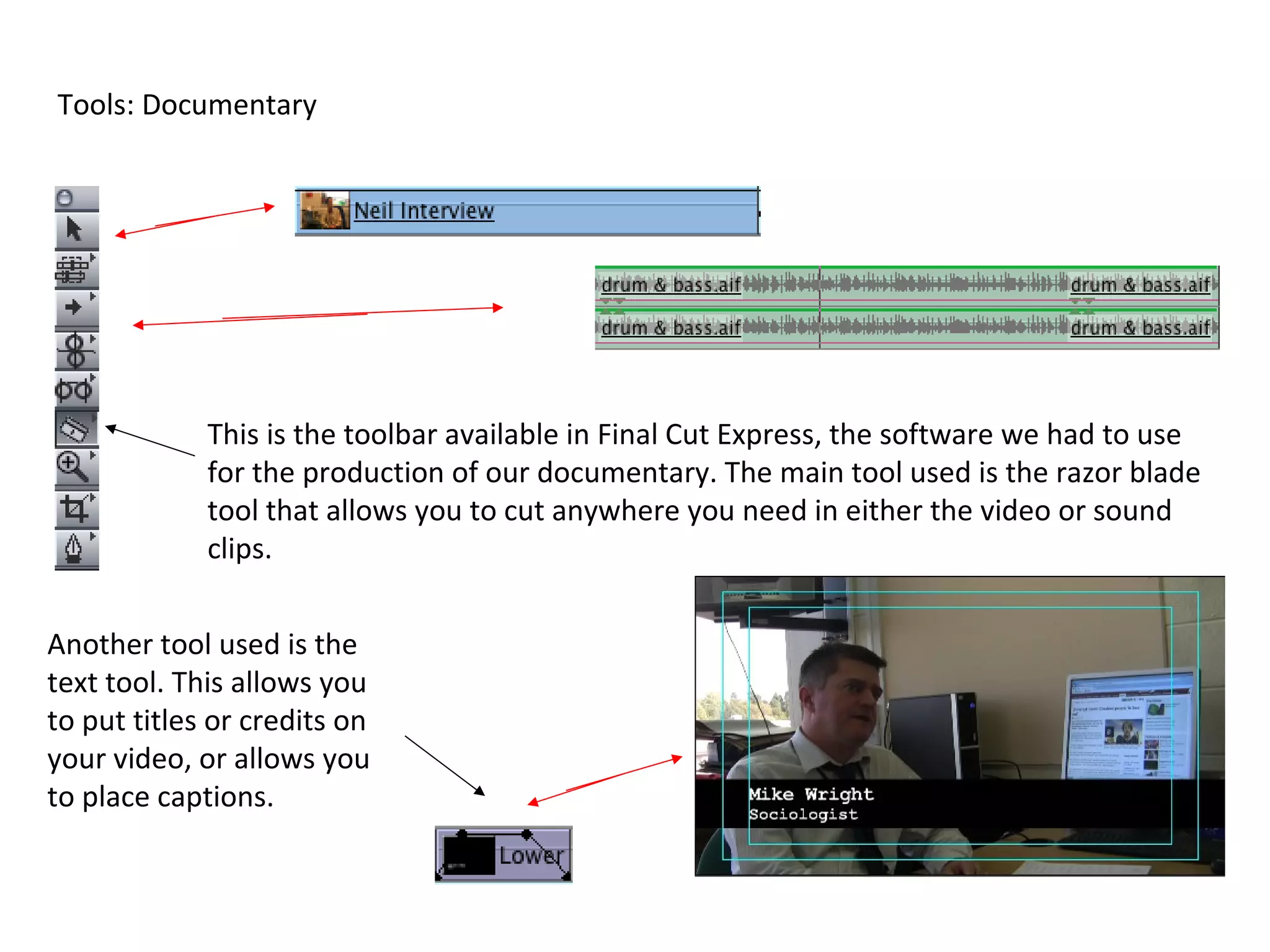 Tools: Documentary




             This is the toolbar available in Final Cut Express, the software we had to use
             for the production of our documentary. The main tool used is the razor blade
             tool that allows you to cut anywhere you need in either the video or sound
             clips.


Another tool used is the
text tool. This allows you
to put titles or credits on
your video, or allows you
to place captions.
 