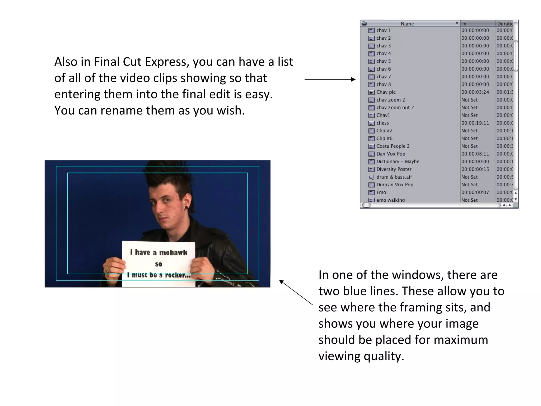 Also in Final Cut Express, you can have a list
of all of the video clips showing so that
entering them into the final edit is easy.
You can rename them as you wish.




                                                 In one of the windows, there are
                                                 two blue lines. These allow you to
                                                 see where the framing sits, and
                                                 shows you where your image
                                                 should be placed for maximum
                                                 viewing quality.
 