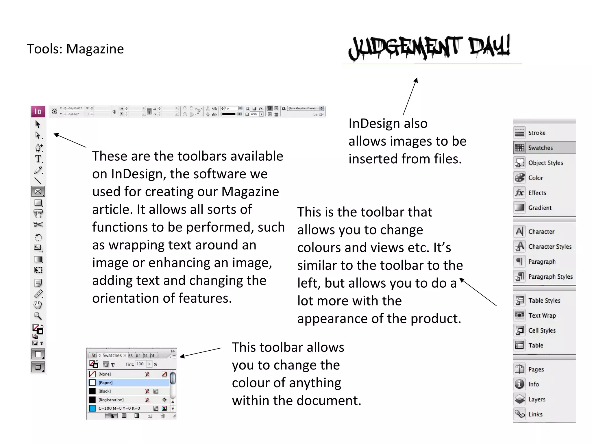 Tools: Magazine




                                                     InDesign also
                                                     allows images to be
          These are the toolbars available           inserted from files.
          on InDesign, the software we
          used for creating our Magazine
          article. It allows all sorts of    This is the toolbar that
          functions to be performed, such    allows you to change
          as wrapping text around an         colours and views etc. It’s
          image or enhancing an image,       similar to the toolbar to the
          adding text and changing the       left, but allows you to do a
          orientation of features.           lot more with the
                                             appearance of the product.
                                 This toolbar allows
                                 you to change the
                                 colour of anything
                                 within the document.
 