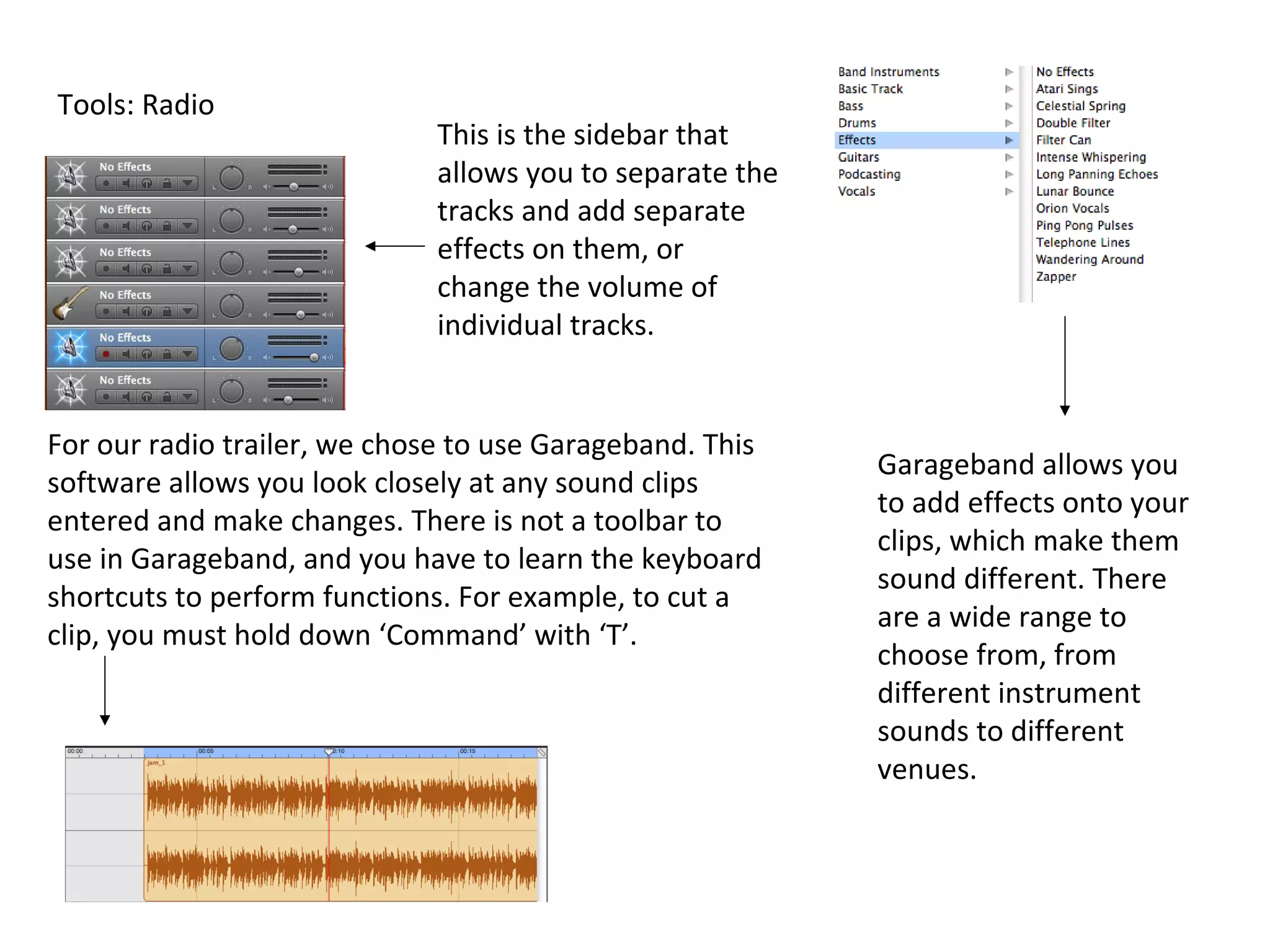 Tools: Radio
                              This is the sidebar that
                              allows you to separate the
                              tracks and add separate
                              effects on them, or
                              change the volume of
                              individual tracks.


For our radio trailer, we chose to use Garageband. This
                                                           Garageband allows you
software allows you look closely at any sound clips
                                                           to add effects onto your
entered and make changes. There is not a toolbar to
                                                           clips, which make them
use in Garageband, and you have to learn the keyboard
                                                           sound different. There
shortcuts to perform functions. For example, to cut a
                                                           are a wide range to
clip, you must hold down ‘Command’ with ‘T’.
                                                           choose from, from
                                                           different instrument
                                                           sounds to different
                                                           venues.
 