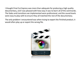 I thought Final Cut Express was more than adequate for producing a high quality
documentary, and I was pleased with how easy it was to learn all of the commands.
The fades and transitions we implemented were professional, and the sound levels
were easy to play with to ensure they all matched the rest of the documentary.
The only problem I encountered was when trying to export the finished product, it
would often play up or export the wrong file.
 