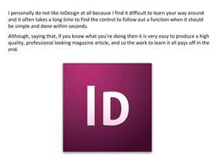I personally do not like InDesign at all because I find it difficult to learn your way around
and it often takes a long time to find the control to follow out a function when it should
be simple and done within seconds.
Although, saying that, if you know what you’re doing then it is very easy to produce a high
quality, professional looking magazine article, and so the work to learn it all pays off in the
end.
 