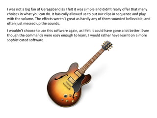 I was not a big fan of Garageband as I felt it was simple and didn’t really offer that many
choices in what you can do. It basically allowed us to put our clips in sequence and play
with the volume. The effects weren’t great as hardly any of them sounded believable, and
often just messed up the sounds.
I wouldn’t choose to use this software again, as I felt it could have gone a lot better. Even
though the commands were easy enough to learn, I would rather have learnt on a more
sophisticated software.
 