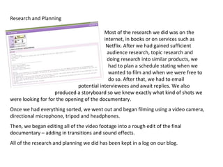 Research and Planning

                                          Most of the research we did was on the
                                          internet, in books or on services such as
                                           Netflix. After we had gained sufficient
                                           audience research, topic research and
                                           doing research into similar products, we
                                            had to plan a schedule stating when we
                                            wanted to film and when we were free to
                                            do so. After that, we had to email
                              potential interviewees and await replies. We also
                    produced a storyboard so we knew exactly what kind of shots we
were looking for for the opening of the documentary.
Once we had everything sorted, we went out and began filming using a video camera,
directional microphone, tripod and headphones.
Then, we began editing all of the video footage into a rough edit of the final
documentary – adding in transitions and sound effects.
All of the research and planning we did has been kept in a log on our blog.
 