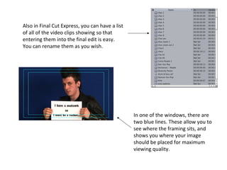 Also in Final Cut Express, you can have a list
of all of the video clips showing so that
entering them into the final edit is easy.
You can rename them as you wish.




                                                 In one of the windows, there are
                                                 two blue lines. These allow you to
                                                 see where the framing sits, and
                                                 shows you where your image
                                                 should be placed for maximum
                                                 viewing quality.
 