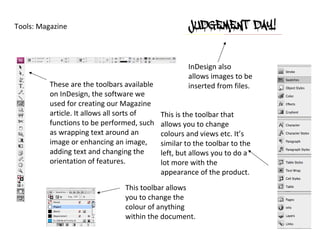 Tools: Magazine




                                                     InDesign also
                                                     allows images to be
          These are the toolbars available           inserted from files.
          on InDesign, the software we
          used for creating our Magazine
          article. It allows all sorts of    This is the toolbar that
          functions to be performed, such    allows you to change
          as wrapping text around an         colours and views etc. It’s
          image or enhancing an image,       similar to the toolbar to the
          adding text and changing the       left, but allows you to do a
          orientation of features.           lot more with the
                                             appearance of the product.
                                 This toolbar allows
                                 you to change the
                                 colour of anything
                                 within the document.
 