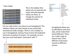 Tools: Radio
                              This is the sidebar that
                              allows you to separate the
                              tracks and add separate
                              effects on them, or
                              change the volume of
                              individual tracks.


For our radio trailer, we chose to use Garageband. This
                                                           Garageband allows you
software allows you look closely at any sound clips
                                                           to add effects onto your
entered and make changes. There is not a toolbar to
                                                           clips, which make them
use in Garageband, and you have to learn the keyboard
                                                           sound different. There
shortcuts to perform functions. For example, to cut a
                                                           are a wide range to
clip, you must hold down ‘Command’ with ‘T’.
                                                           choose from, from
                                                           different instrument
                                                           sounds to different
                                                           venues.
 