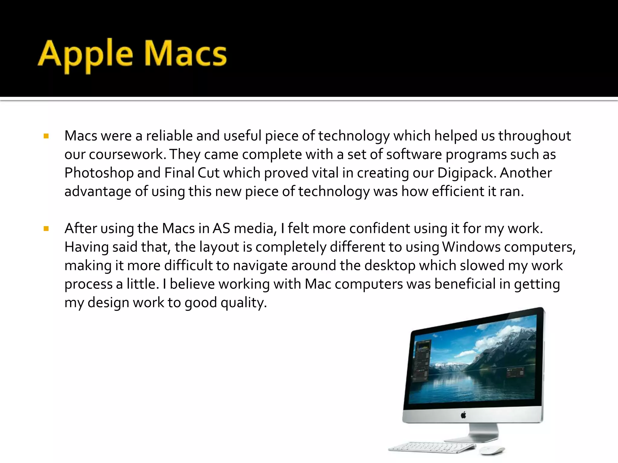    Macs were a reliable and useful piece of technology which helped us throughout
    our coursework. They came complete with a set of software programs such as
    Photoshop and Final Cut which proved vital in creating our Digipack. Another
    advantage of using this new piece of technology was how efficient it ran.

   After using the Macs in AS media, I felt more confident using it for my work.
    Having said that, the layout is completely different to using Windows computers,
    making it more difficult to navigate around the desktop which slowed my work
    process a little. I believe working with Mac computers was beneficial in getting
    my design work to good quality.
 
