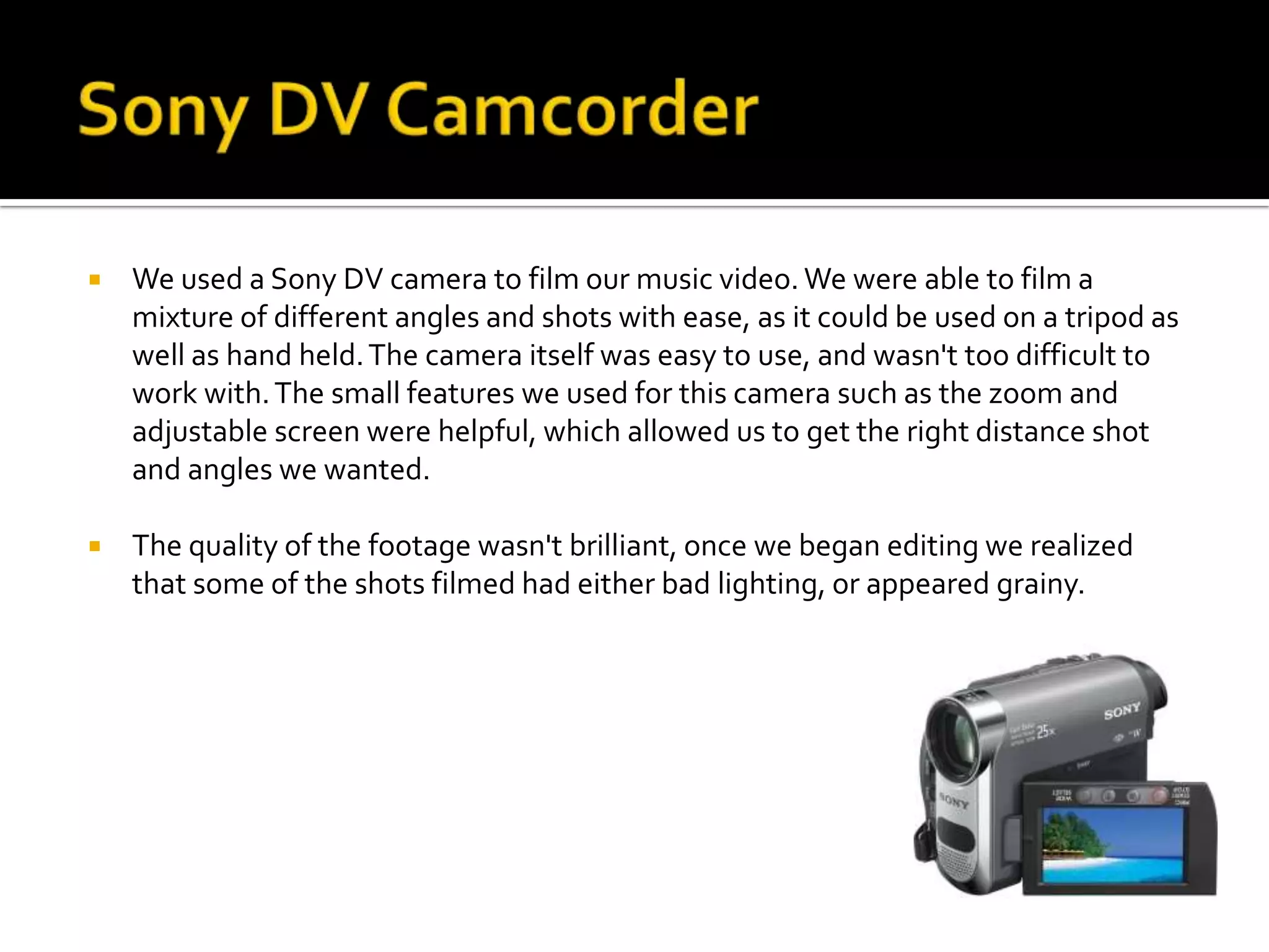    We used a Sony DV camera to film our music video. We were able to film a
    mixture of different angles and shots with ease, as it could be used on a tripod as
    well as hand held. The camera itself was easy to use, and wasn't too difficult to
    work with. The small features we used for this camera such as the zoom and
    adjustable screen were helpful, which allowed us to get the right distance shot
    and angles we wanted.

   The quality of the footage wasn't brilliant, once we began editing we realized
    that some of the shots filmed had either bad lighting, or appeared grainy.
 