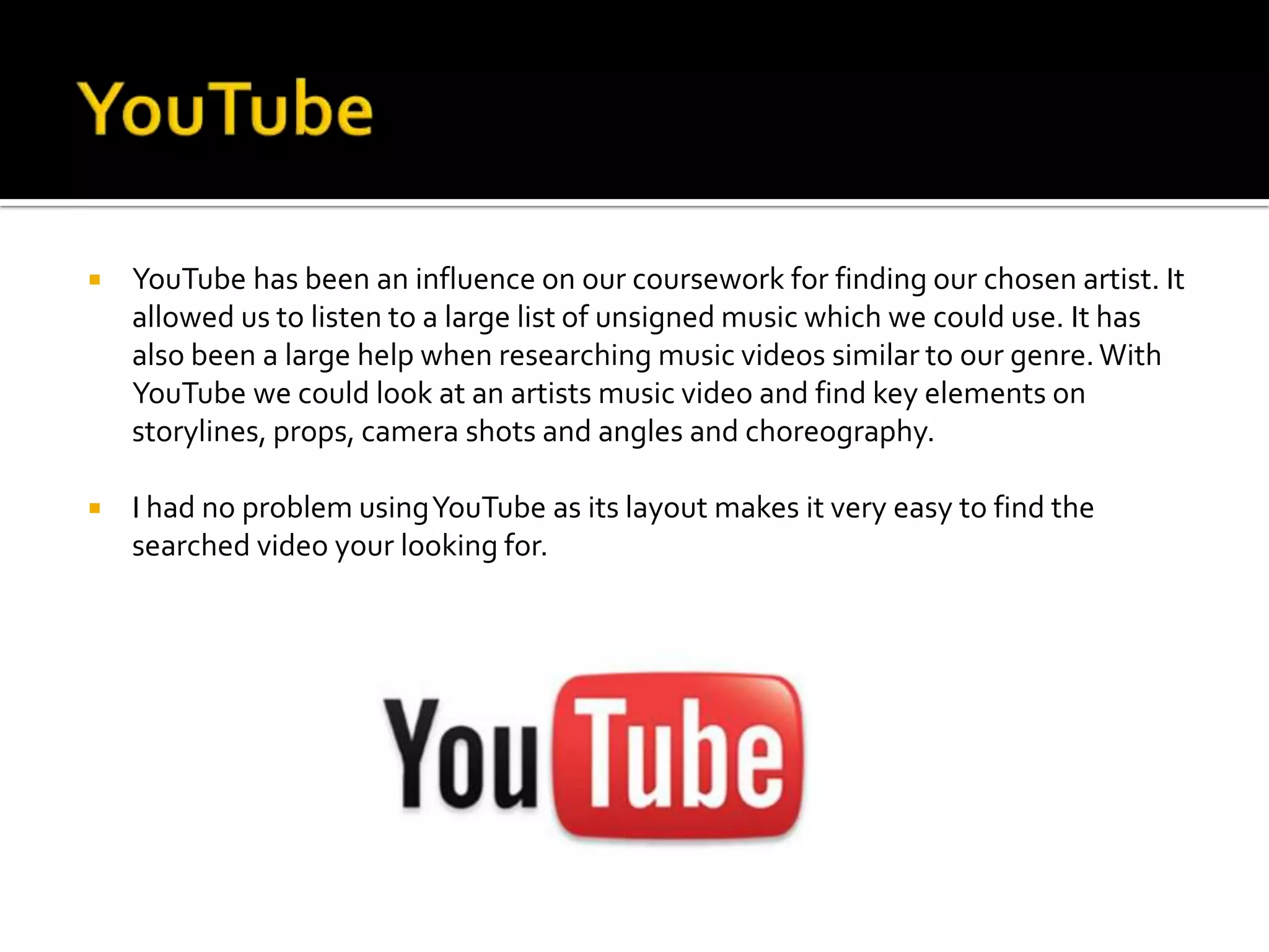    YouTube has been an influence on our coursework for finding our chosen artist. It
    allowed us to listen to a large list of unsigned music which we could use. It has
    also been a large help when researching music videos similar to our genre. With
    YouTube we could look at an artists music video and find key elements on
    storylines, props, camera shots and angles and choreography.

   I had no problem using YouTube as its layout makes it very easy to find the
    searched video your looking for.
 