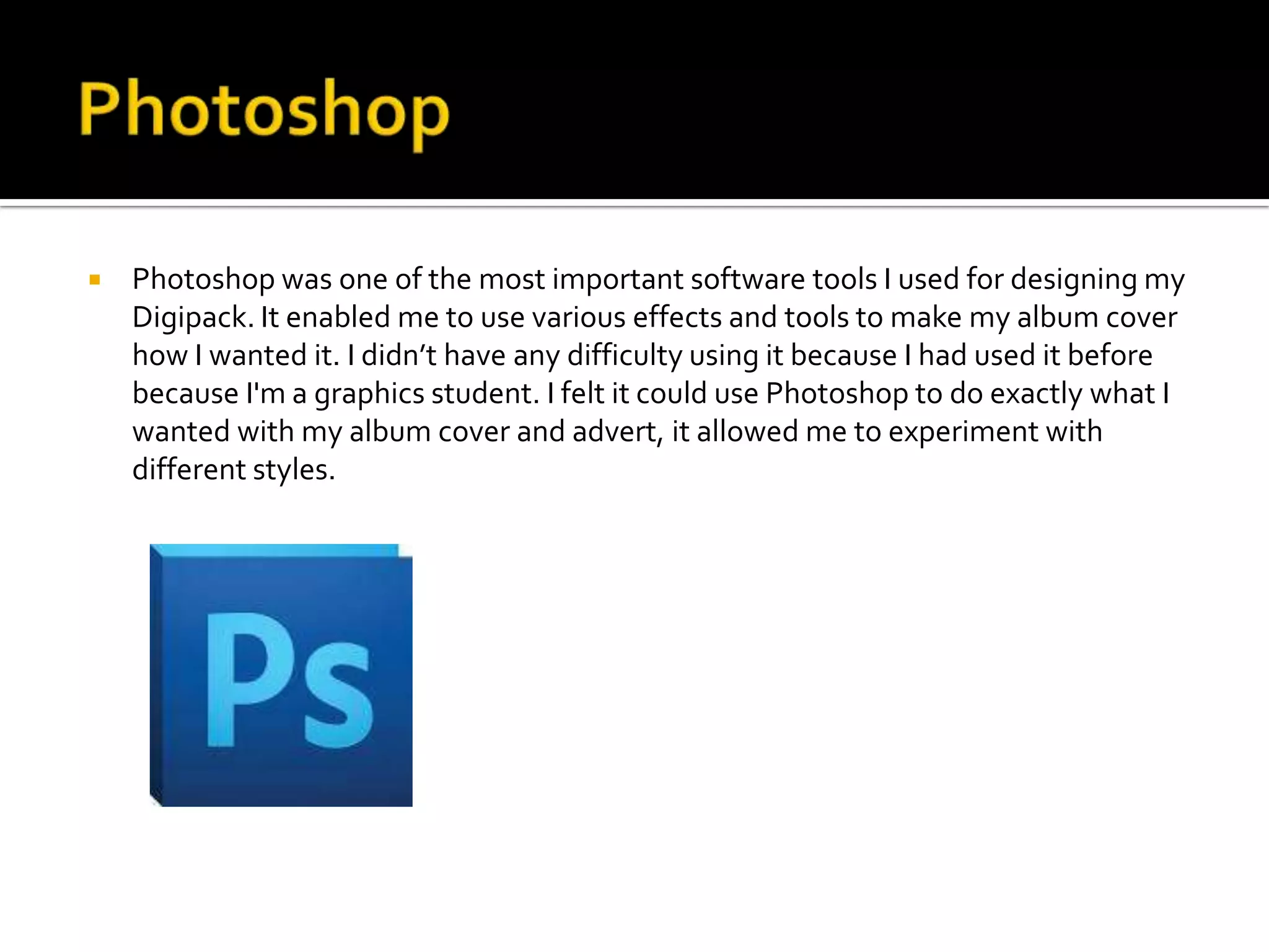    Photoshop was one of the most important software tools I used for designing my
    Digipack. It enabled me to use various effects and tools to make my album cover
    how I wanted it. I didn’t have any difficulty using it because I had used it before
    because I'm a graphics student. I felt it could use Photoshop to do exactly what I
    wanted with my album cover and advert, it allowed me to experiment with
    different styles.
 