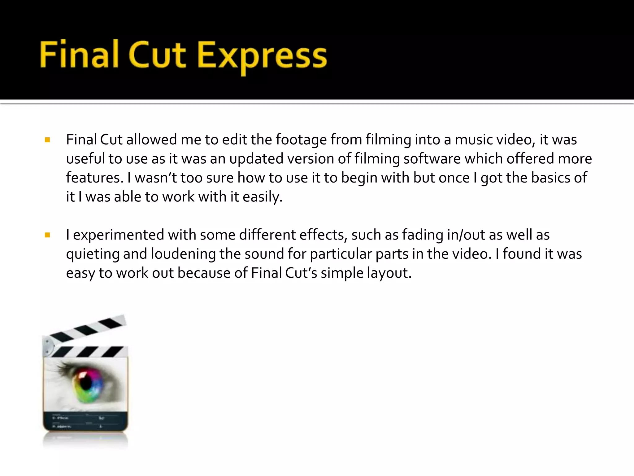    Final Cut allowed me to edit the footage from filming into a music video, it was
    useful to use as it was an updated version of filming software which offered more
    features. I wasn’t too sure how to use it to begin with but once I got the basics of
    it I was able to work with it easily.

   I experimented with some different effects, such as fading in/out as well as
    quieting and loudening the sound for particular parts in the video. I found it was
    easy to work out because of Final Cut’s simple layout.
 