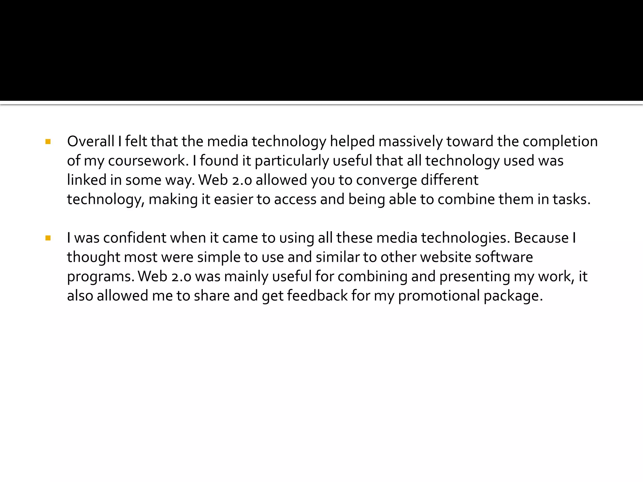    Overall I felt that the media technology helped massively toward the completion
    of my coursework. I found it particularly useful that all technology used was
    linked in some way. Web 2.0 allowed you to converge different
    technology, making it easier to access and being able to combine them in tasks.

   I was confident when it came to using all these media technologies. Because I
    thought most were simple to use and similar to other website software
    programs. Web 2.0 was mainly useful for combining and presenting my work, it
    also allowed me to share and get feedback for my promotional package.
 