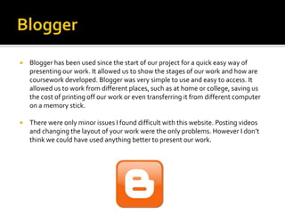    Blogger has been used since the start of our project for a quick easy way of
    presenting our work. It allowed us to show the stages of our work and how are
    coursework developed. Blogger was very simple to use and easy to access. It
    allowed us to work from different places, such as at home or college, saving us
    the cost of printing off our work or even transferring it from different computer
    on a memory stick.

   There were only minor issues I found difficult with this website. Posting videos
    and changing the layout of your work were the only problems. However I don’t
    think we could have used anything better to present our work.
 