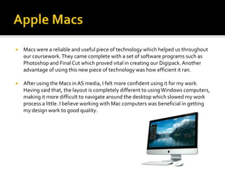    Macs were a reliable and useful piece of technology which helped us throughout
    our coursework. They came complete with a set of software programs such as
    Photoshop and Final Cut which proved vital in creating our Digipack. Another
    advantage of using this new piece of technology was how efficient it ran.

   After using the Macs in AS media, I felt more confident using it for my work.
    Having said that, the layout is completely different to using Windows computers,
    making it more difficult to navigate around the desktop which slowed my work
    process a little. I believe working with Mac computers was beneficial in getting
    my design work to good quality.
 