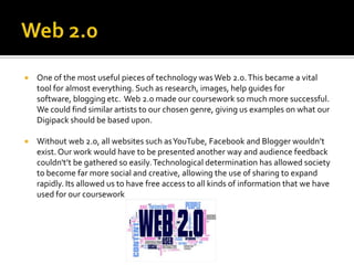    One of the most useful pieces of technology was Web 2.0. This became a vital
    tool for almost everything. Such as research, images, help guides for
    software, blogging etc. Web 2.0 made our coursework so much more successful.
    We could find similar artists to our chosen genre, giving us examples on what our
    Digipack should be based upon.

   Without web 2.0, all websites such as YouTube, Facebook and Blogger wouldn’t
    exist. Our work would have to be presented another way and audience feedback
    couldn't’t be gathered so easily. Technological determination has allowed society
    to become far more social and creative, allowing the use of sharing to expand
    rapidly. Its allowed us to have free access to all kinds of information that we have
    used for our coursework
 