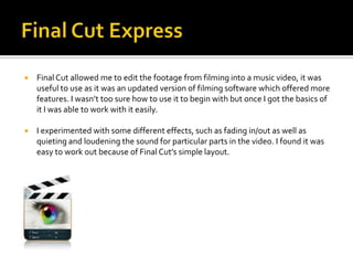    Final Cut allowed me to edit the footage from filming into a music video, it was
    useful to use as it was an updated version of filming software which offered more
    features. I wasn’t too sure how to use it to begin with but once I got the basics of
    it I was able to work with it easily.

   I experimented with some different effects, such as fading in/out as well as
    quieting and loudening the sound for particular parts in the video. I found it was
    easy to work out because of Final Cut’s simple layout.
 
