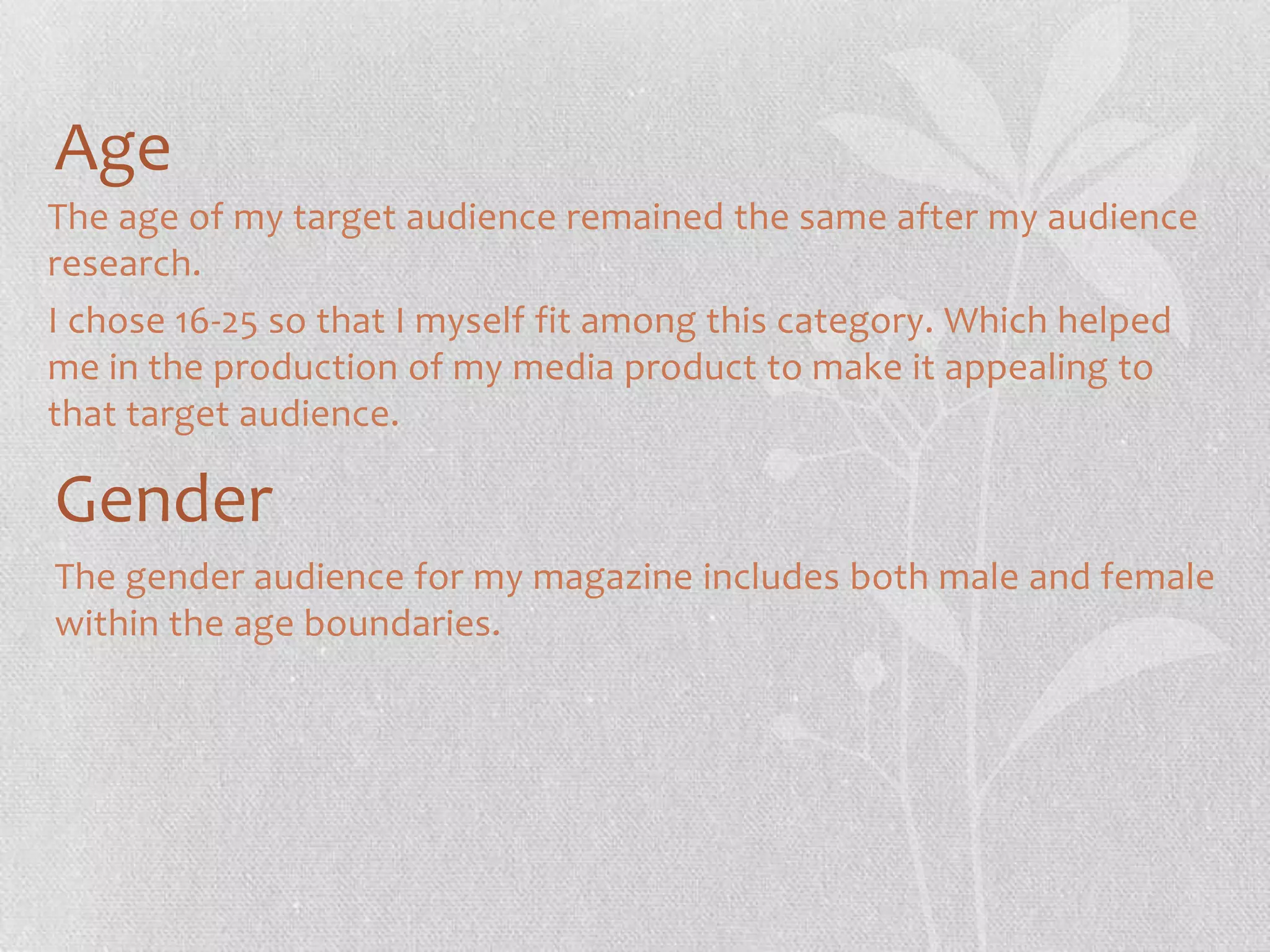 Age
The age of my target audience remained the same after my audience
research.
I chose 16-25 so that I myself fit among this category. Which helped
me in the production of my media product to make it appealing to
that target audience.

Gender
The gender audience for my magazine includes both male and female
within the age boundaries.

 
