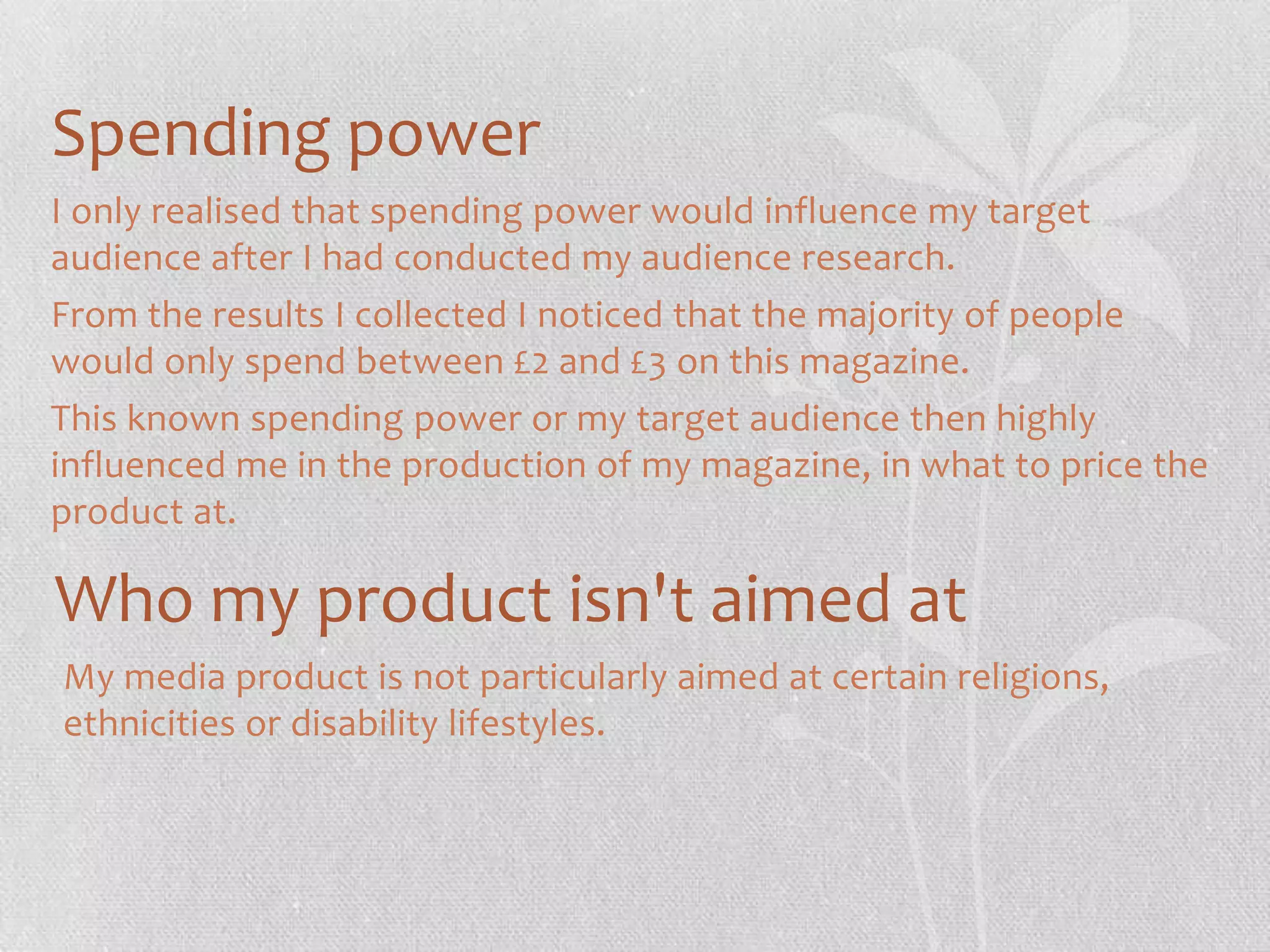 Spending power
I only realised that spending power would influence my target
audience after I had conducted my audience research.
From the results I collected I noticed that the majority of people
would only spend between £2 and £3 on this magazine.
This known spending power or my target audience then highly
influenced me in the production of my magazine, in what to price the
product at.

Who my product isn't aimed at
My media product is not particularly aimed at certain religions,
ethnicities or disability lifestyles.

 