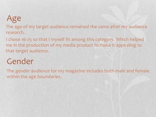 Age
The age of my target audience remained the same after my audience
research.
I chose 16-25 so that I myself fit among this category. Which helped
me in the production of my media product to make it appealing to
that target audience.

Gender
The gender audience for my magazine includes both male and female
within the age boundaries.

 