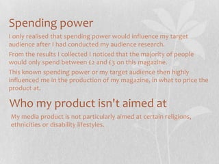 Spending power
I only realised that spending power would influence my target
audience after I had conducted my audience research.
From the results I collected I noticed that the majority of people
would only spend between £2 and £3 on this magazine.
This known spending power or my target audience then highly
influenced me in the production of my magazine, in what to price the
product at.

Who my product isn't aimed at
My media product is not particularly aimed at certain religions,
ethnicities or disability lifestyles.

 