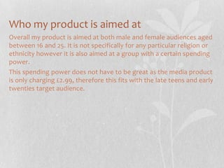 Who my product is aimed at
Overall my product is aimed at both male and female audiences aged
between 16 and 25. It is not specifically for any particular religion or
ethnicity however it is also aimed at a group with a certain spending
power.
This spending power does not have to be great as the media product
is only charging £2.99, therefore this fits with the late teens and early
twenties target audience.

 