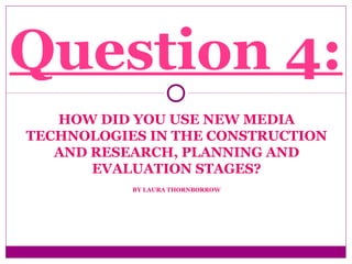 HOW DID YOU USE NEW MEDIA
TECHNOLOGIES IN THE CONSTRUCTION
AND RESEARCH, PLANNING AND
EVALUATION STAGES?
BY LAURA THORNBORROW
Question 4:
 