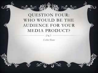 QUESTION FOUR:
WHO WOULD BE THE
AUDIENCE FOR YOUR
MEDIA PRODUCT?
Esther Rowe
 