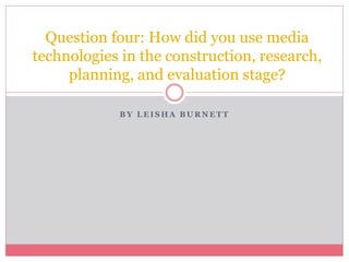 B Y L E I S H A B U R N E T T
Question four: How did you use media
technologies in the construction, research,
planning, and evaluation stage?
 