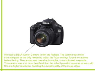 We used a DSLR Canon Camera to film are footage. The camera was more
than adequate as we only needed to adjust the focus settings for pre re cautions
before filming. The camera was overall not complex, or complicated to operate.
This camera was a lot more beneficial than the school provided cameras as we could
film at a higher resolution, boosting the overall quality of the music video
 