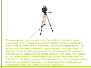The camera tripod came in useful during the initial and final filming stages
of our music video. This was because during narrative scenes, we needed to
shoot filming on unlevel terrain. For example the cliff and waterfall scene. This
was because the tripod enabled us to adjust the length and angle of legs, of
which the camera would be supported on. The final turnout of this equipment
enabled us to film footage with the camera stationary. This meant I final footage
for both performance and narrative shots were in focus. This emphasised the
Folk Genre in are Music video as the finer details of the performers face, such that
linked with the performers emotions. This emphasised the targets audience
understanding of the Folk Genre in our Final Music Video.
 