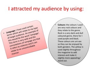 I attracted my audience by using:
• Colours: the colours I used
are very rock colours and
they relate to the genre.
Rock is a very dark and dull
coloured genre, there for I
used purple and black.
These colours are uni-sex
so they can be enjoyed by
both genders. The yellow is
used slightly throughout
the magazine to add
interest and make it
slightly more appealing/
stand out.
 