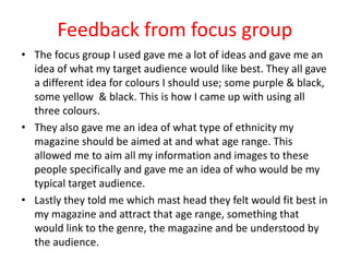 Feedback from focus group
• The focus group I used gave me a lot of ideas and gave me an
idea of what my target audience would like best. They all gave
a different idea for colours I should use; some purple & black,
some yellow & black. This is how I came up with using all
three colours.
• They also gave me an idea of what type of ethnicity my
magazine should be aimed at and what age range. This
allowed me to aim all my information and images to these
people specifically and gave me an idea of who would be my
typical target audience.
• Lastly they told me which mast head they felt would fit best in
my magazine and attract that age range, something that
would link to the genre, the magazine and be understood by
the audience.
 