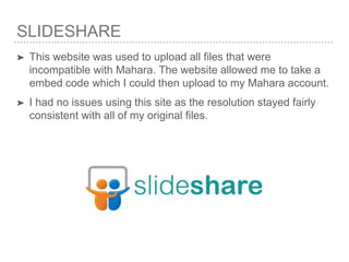 SLIDESHARE
➤ This website was used to upload all files that were
incompatible with Mahara. The website allowed me to take a
embed code which I could then upload to my Mahara account.
➤ I had no issues using this site as the resolution stayed fairly
consistent with all of my original files.
 