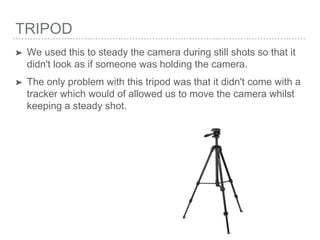 TRIPOD
➤ We used this to steady the camera during still shots so that it
didn't look as if someone was holding the camera.
➤ The only problem with this tripod was that it didn't come with a
tracker which would of allowed us to move the camera whilst
keeping a steady shot.
 