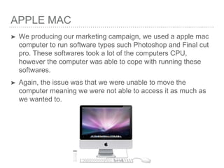 APPLE MAC
➤ We producing our marketing campaign, we used a apple mac
computer to run software types such Photoshop and Final cut
pro. These softwares took a lot of the computers CPU,
however the computer was able to cope with running these
softwares.
➤ Again, the issue was that we were unable to move the
computer meaning we were not able to access it as much as
we wanted to.
 