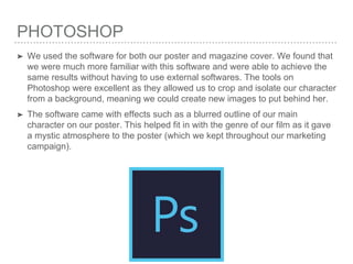 PHOTOSHOP
➤ We used the software for both our poster and magazine cover. We found that
we were much more familiar with this software and were able to achieve the
same results without having to use external softwares. The tools on
Photoshop were excellent as they allowed us to crop and isolate our character
from a background, meaning we could create new images to put behind her.
➤ The software came with effects such as a blurred outline of our main
character on our poster. This helped fit in with the genre of our film as it gave
a mystic atmosphere to the poster (which we kept throughout our marketing
campaign).
 