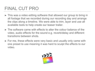 FINAL CUT PRO
➤ This was a video editing software that allowed our group to bring in
all footage that we recorded during our recording day and arrange
the clips along a timeline. We were able to trim, layer and use all
available tools to help create our teaser trailer.
➤ The software came with effects to alter the colour balance of the
video, audio effects for the sound e.g. reverb/delay and different
transitions between shots.
➤ For me, these effects were very basic and usually only came with
one preset to use meaning it was hard to sculpt the effects to our
video.
 