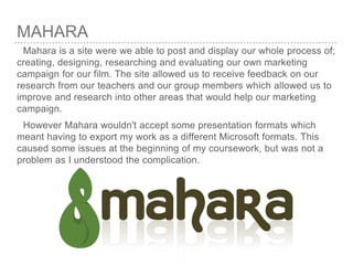 MAHARA
Mahara is a site were we able to post and display our whole process of;
creating, designing, researching and evaluating our own marketing
campaign for our film. The site allowed us to receive feedback on our
research from our teachers and our group members which allowed us to
improve and research into other areas that would help our marketing
campaign.
However Mahara wouldn't accept some presentation formats which
meant having to export my work as a different Microsoft formats. This
caused some issues at the beginning of my coursework, but was not a
problem as I understood the complication.
 