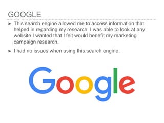 GOOGLE
➤ This search engine allowed me to access information that
helped in regarding my research. I was able to look at any
website I wanted that I felt would benefit my marketing
campaign research.
➤ I had no issues when using this search engine.
 