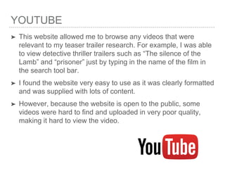 YOUTUBE
➤ This website allowed me to browse any videos that were
relevant to my teaser trailer research. For example, I was able
to view detective thriller trailers such as “The silence of the
Lamb” and “prisoner” just by typing in the name of the film in
the search tool bar.
➤ I found the website very easy to use as it was clearly formatted
and was supplied with lots of content.
➤ However, because the website is open to the public, some
videos were hard to find and uploaded in very poor quality,
making it hard to view the video.
 