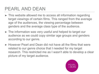 PEARL AND DEAN
➤ This website allowed me to access all information regarding
target viewings of certain films. This ranged from the average
age of the audiences, the viewing percentage between
genders and the average class type of the audience.
➤ The information was very useful and helped to target our
audience as we could copy similar age groups and genders
according to our genre.
➤ However Pearl and Dean did not have all the films that were
related to our genre choice that I needed for my target
research. This restricted me as I wasn't able to develop a clear
picture of my target audience.
 