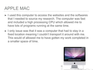 APPLE MAC
➤ I used this computer to access the websites and the softwares
that I needed to source my research. The computer was fast
and included a high processing CPU which allowed me to
have lots of programs running at the same time.
➤ I only issue was that it was a computer that had to stay in a
fixed location meaning I couldn’t transport it around with me.
This would of allowed me to have gotten my work completed in
a smaller space of time.
 