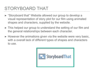 STORYBOARD THAT
➤ “Storyboard that” Website allowed our group to develop a
visual representation of story plot for our film using animated
shapes and characters, supplied by the website.
➤ This helped our group to understand the setting of our film and
the general relationships between each character.
➤ However the animations given via the website were very basic,
with a overall lack of different types of shapes and characters
to use.
 